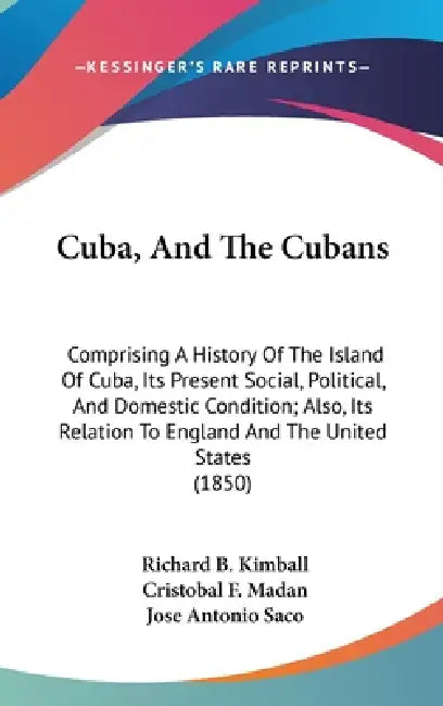 Cuba, And The Cubans: Comprising A History Of The Island Of Cuba, Its Present Social, Political, And Domestic Condition; Also, Its Relation by Richard B. Kimball, Cristobal F. Madan, Jose Antonio Saco