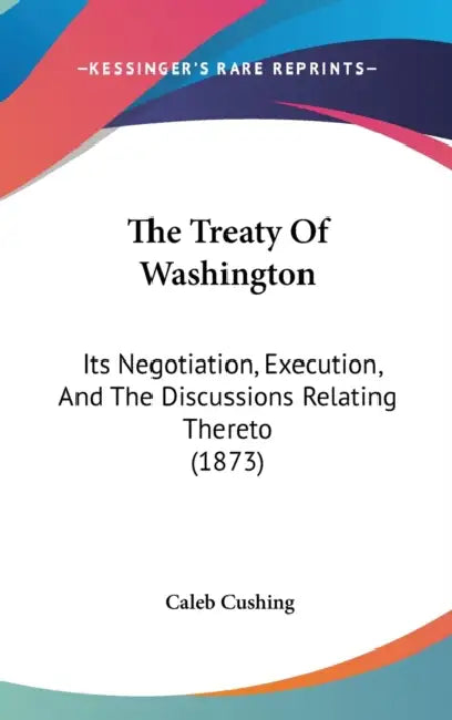 The Treaty Of Washington: Its Negotiation, Execution, And The Discussions Relating Thereto (1873) by Caleb Cushing