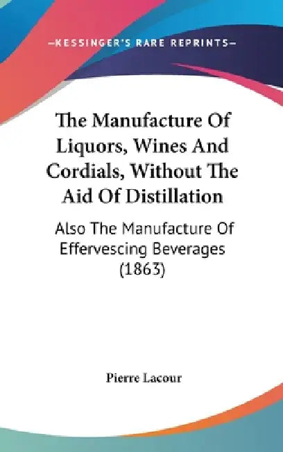The Manufacture Of Liquors, Wines And Cordials, Without The Aid Of Distillation: Also The Manufacture Of Effervescing Beverages (1863) by Pierre Lacour