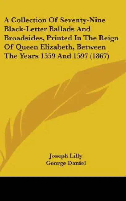 A Collection Of Seventy-Nine Black-Letter Ballads And Broadsides, Printed In The Reign Of Queen Elizabeth, Between The Years 1559 And 1597 (1867) by Joseph Lilly, George Daniel, Henry Huth