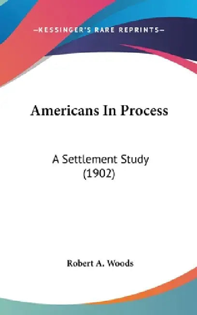 Americans In Process: A Settlement Study (1902) by Robert a. Woods