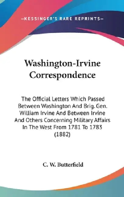 Washington-Irvine Correspondence: The Official Letters Which Passed Between Washington And Brig. Gen. William Irvine And Between Irvine And Others Con by C. W. Butterfield