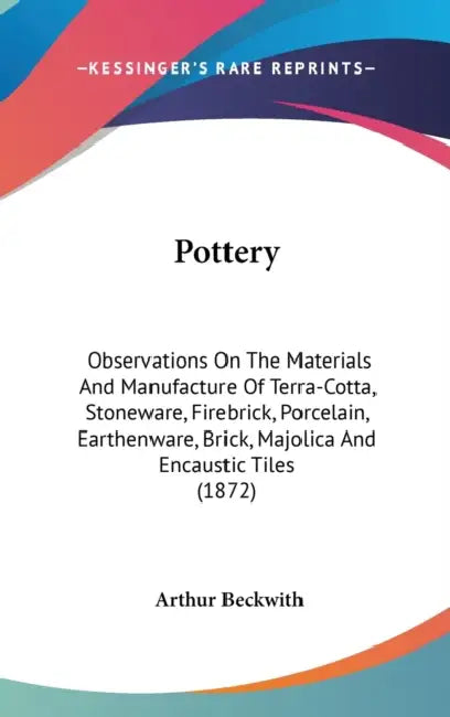 Pottery: Observations On The Materials And Manufacture Of Terra-Cotta, Stoneware, Firebrick, Porcelain, Earthenware, Brick, Maj by Arthur Beckwith