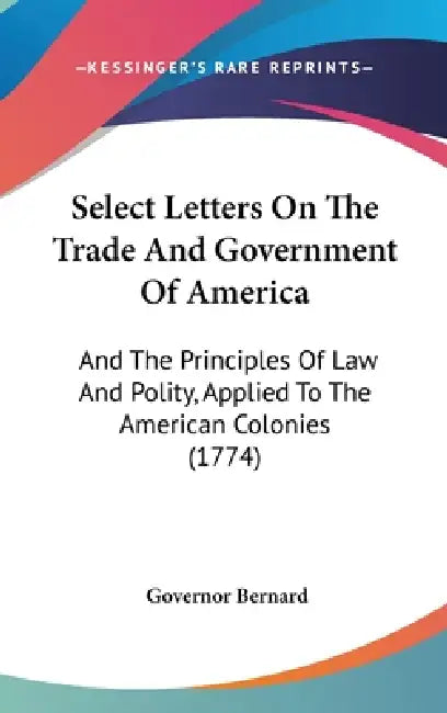 Select Letters On The Trade And Government Of America: And The Principles Of Law And Polity, Applied To The American Colonies (1774) by Governor Bernard