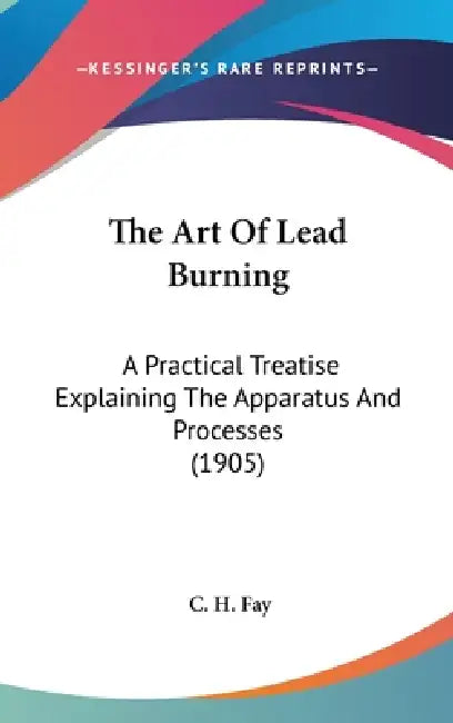 The Art Of Lead Burning: A Practical Treatise Explaining The Apparatus And Processes (1905) by C. H. Fay