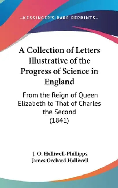 A Collection of Letters Illustrative of the Progress of Science in England: From the Reign of Queen Elizabeth to That of Charles the Second (1841) by J. O. Halliwell-Phillipps, James Orchard Halliwell