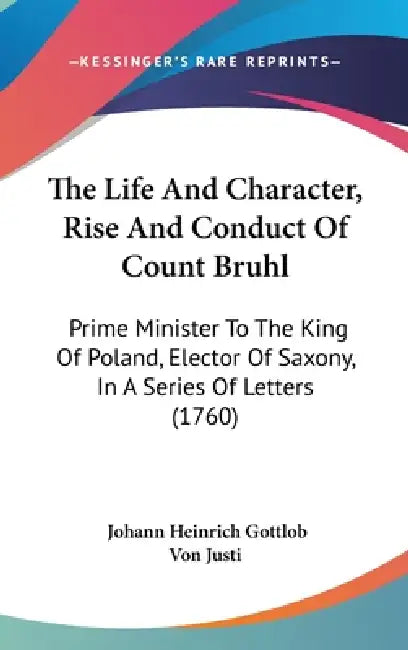 The Life And Character, Rise And Conduct Of Count Bruhl: Prime Minister To The King Of Poland, Elector Of Saxony, In A Series Of Letters (1760) by Johann Heinrich Gottlob Von Justi