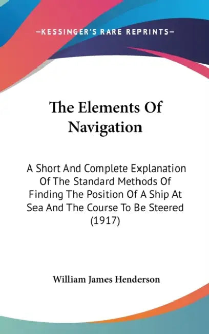 The Elements Of Navigation: A Short And Complete Explanation Of The Standard Methods Of Finding The Position Of A Ship At Sea And The Course To Be by William James Henderson