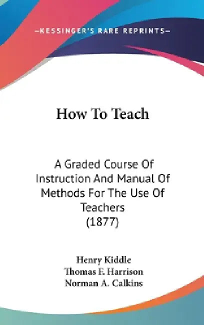 How To Teach: A Graded Course Of Instruction And Manual Of Methods For The Use Of Teachers (1877) by Henry Kiddle, Thomas F. Harrison, Norman A. Calkins