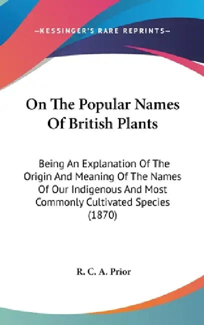 On The Popular Names Of British Plants: Being An Explanation Of The Origin And Meaning Of The Names Of Our Indigenous And Most Commonly Cultivated Spe by R. C. a. Prior