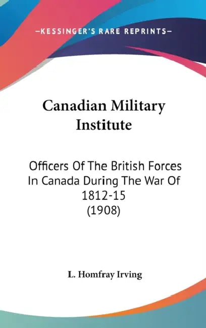 Canadian Military Institute: Officers Of The British Forces In Canada During The War Of 1812-15 (1908) by L. Homfray Irving