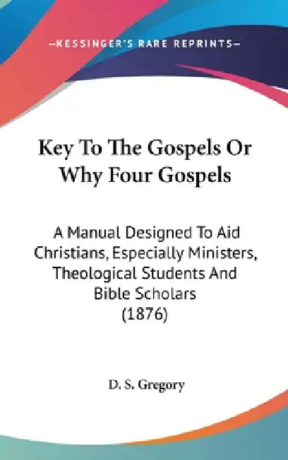 Key To The Gospels Or Why Four Gospels: A Manual Designed To Aid Christians, Especially Ministers, Theological Students And Bible Scholars (1876) by D. S. Gregory