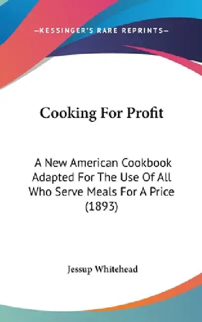 Cooking For Profit: A New American Cookbook Adapted For The Use Of All Who Serve Meals For A Price (1893) by Jessup Whitehead