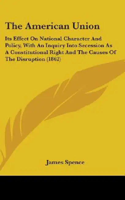 The American Union: Its Effect On National Character And Policy, With An Inquiry Into Secession As A Constitutional Right And The Causes O by James Spence