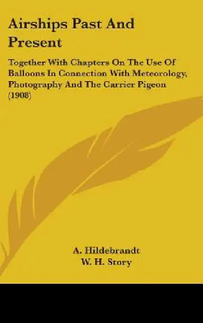 Airships Past And Present: Together With Chapters On The Use Of Balloons In Connection With Meteorology, Photography And The Carrier Pigeon (1908 by A. Hildebrandt, W. H. Story