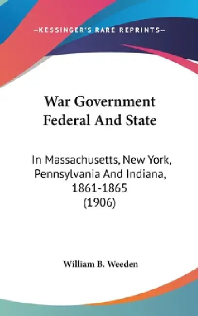 War Government Federal And State: In Massachusetts, New York, Pennsylvania And Indiana, 1861-1865 (1906) by William B. Weeden