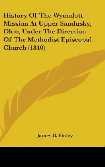 History Of The Wyandott Mission At Upper Sandusky, Ohio, Under The Direction Of The Methodist Episcopal Church (1840) by James B. Finley
