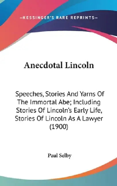 Anecdotal Lincoln: Speeches, Stories And Yarns Of The Immortal Abe; Including Stories Of Lincoln's Early Life, Stories Of Lincoln As A Lawyer (1900) by Paul Selby