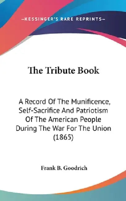 The Tribute Book: A Record Of The Munificence, Self-Sacrifice And Patriotism Of The American People During The War For The Union (1865) by Frank B. Goodrich