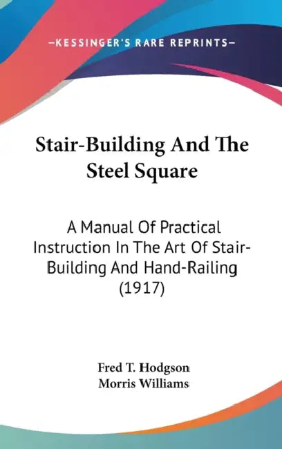 Stair-Building And The Steel Square: A Manual Of Practical Instruction In The Art Of Stair-Building And Hand-Railing (1917) by Fred T. Hodgson, Morris Williams