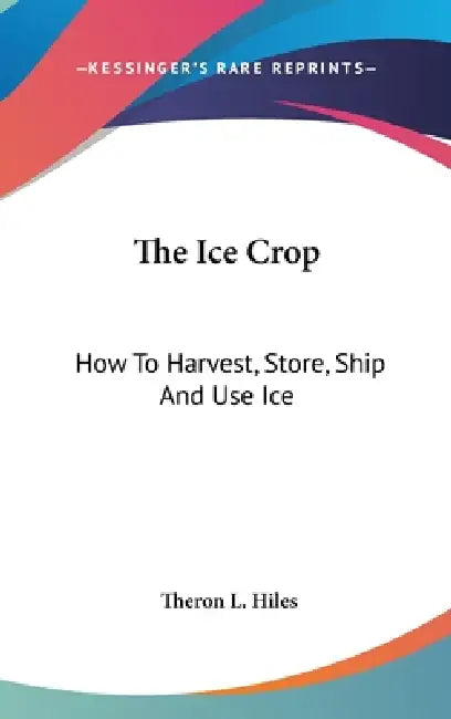The Ice Crop: How To Harvest, Store, Ship And Use Ice: A Complete Practical Treatise (1893) by Theron L. Hiles