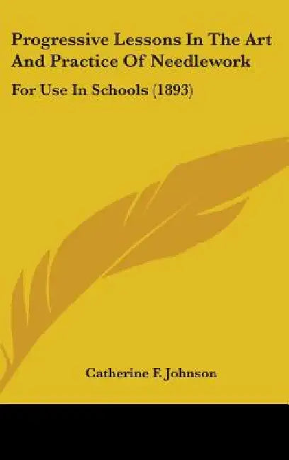 Progressive Lessons In The Art And Practice Of Needlework: For Use In Schools (1893) by Catherine F. Johnson