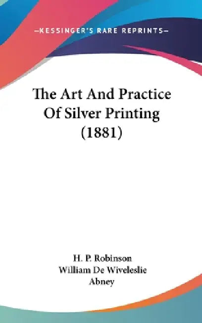 The Art And Practice Of Silver Printing (1881) by H. P. Robinson, William de Wiveleslie Abney