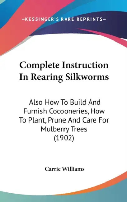 Complete Instruction In Rearing Silkworms: Also How To Build And Furnish Cocooneries, How To Plant, Prune And Care For Mulberry Trees (1902) by Carrie Williams