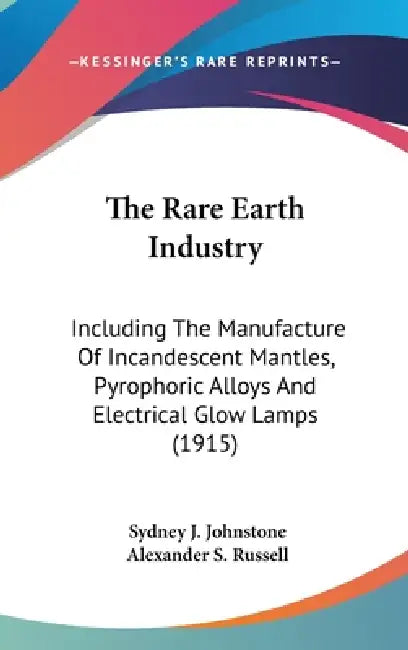 The Rare Earth Industry: Including The Manufacture Of Incandescent Mantles, Pyrophoric Alloys And Electrical Glow Lamps (1915) by Sydney J. Johnstone, Alexander S. Russell