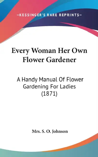 Every Woman Her Own Flower Gardener: A Handy Manual Of Flower Gardening For Ladies (1871) by S. O. Johnson
