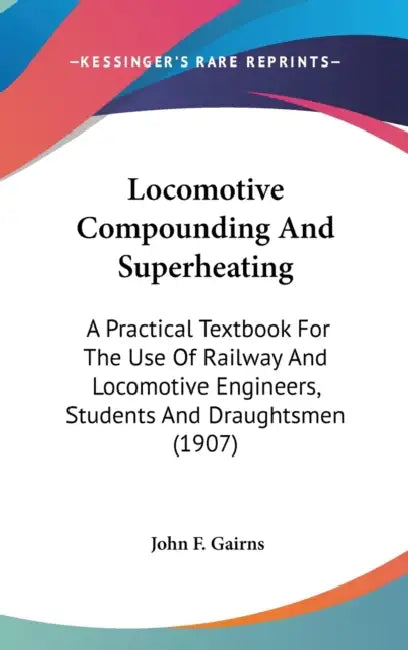 Locomotive Compounding And Superheating: A Practical Textbook For The Use Of Railway And Locomotive Engineers, Students And Draughtsmen (1907) by John F. Gairns