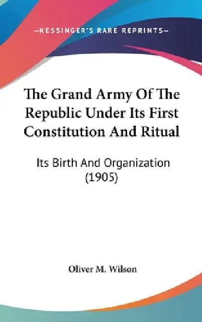 The Grand Army Of The Republic Under Its First Constitution And Ritual: Its Birth And Organization (1905) by Oliver M. Wilson
