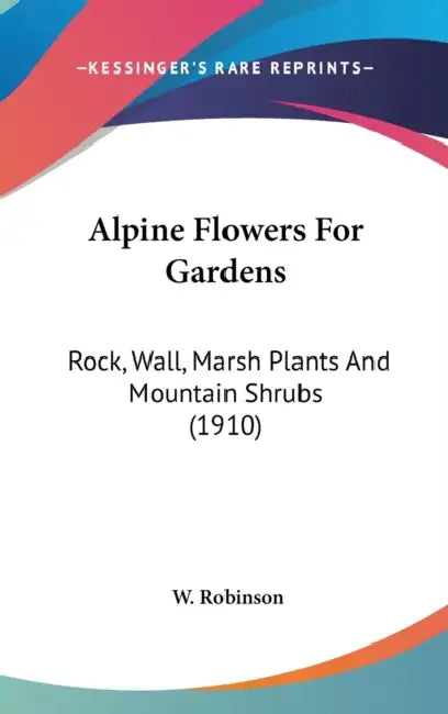 Alpine Flowers For Gardens: Rock, Wall, Marsh Plants And Mountain Shrubs (1910) by W. Robinson