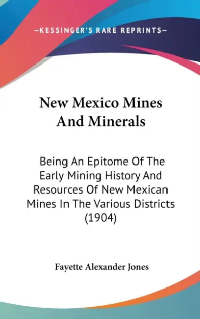 New Mexico Mines And Minerals: Being An Epitome Of The Early Mining History And Resources Of New Mexican Mines In The Various Districts (1904) by Fayette Alexander Jones