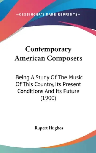 Contemporary American Composers: Being A Study Of The Music Of This Country, Its Present Conditions And Its Future (1900) by Rupert Hughes