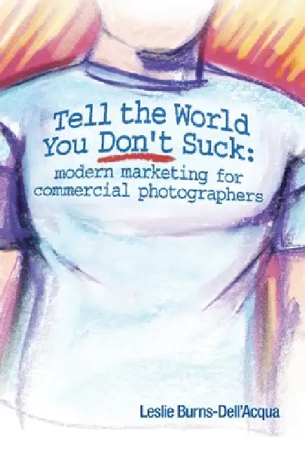 Tell the World You Don't Suck: Modern Marketing for Commercial Photographers by Leslie Burns-Dell'acqua