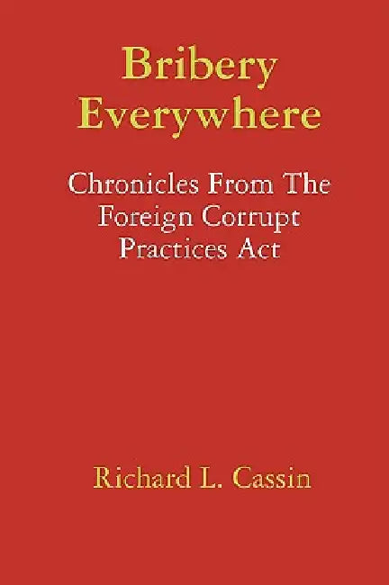 Bribery Everywhere: Chronicles From The Foreign Corrupt Practices Act by Richard L. Cassin