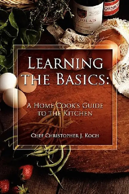 Learning the Basics: A Home Cook's Guide to the Kitchen: A step-by-step guide to learning the basics by Chef Christopher J. Koch