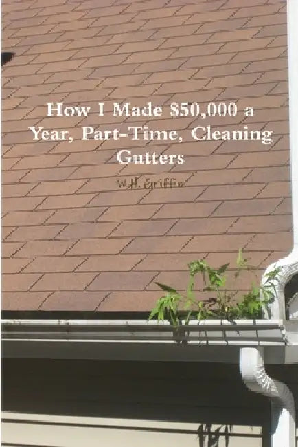 How I Made $50,000 a Year, Part-Time, Cleaning Gutters by W. H. Griffin