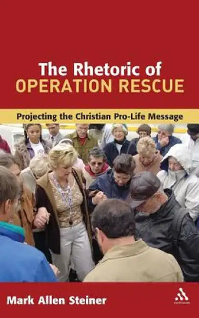 The Rhetoric of Operation Rescue: Projecting the Christian Pro-Life Message by Mark Allan Steiner