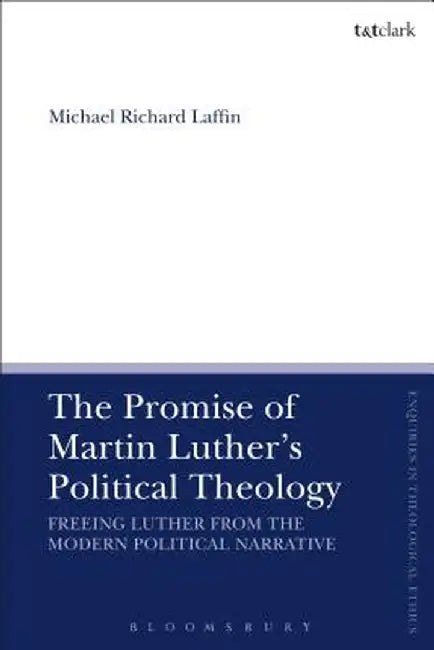 The Promise of Martin Luther's Political Theology: Freeing Luther from the Modern Political Narrative by Michael Richard Laffin