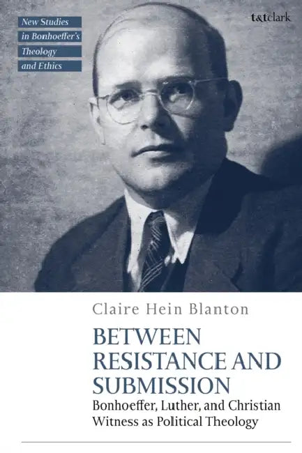 Between Resistance and Submission: Bonhoeffer, Luther, and Christian Witness as Political Theology by Claire Hein Blanton