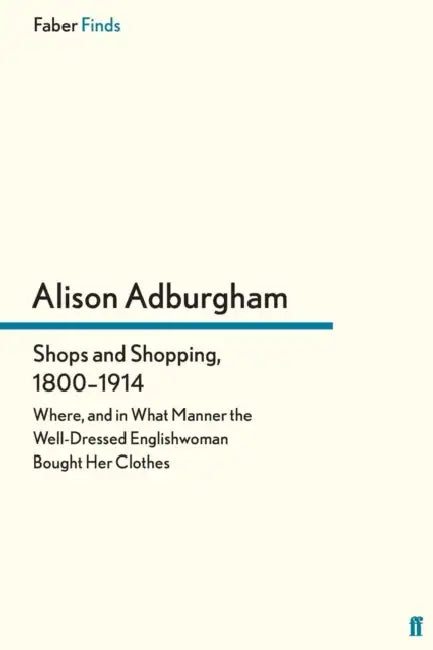 Shops and Shopping, 1800-1914: Where, and in What Manner the Well-Dressed Englishwoman Bought Her Clothes by Alison Adburgham