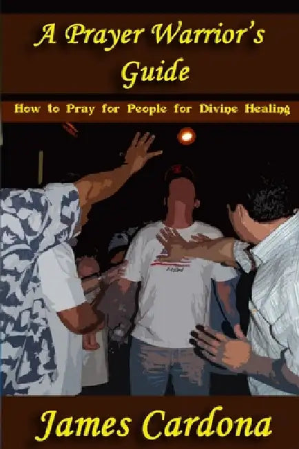 A Prayer Warrior's Guide: How To Pray for People for Divine Healing by James Cardona