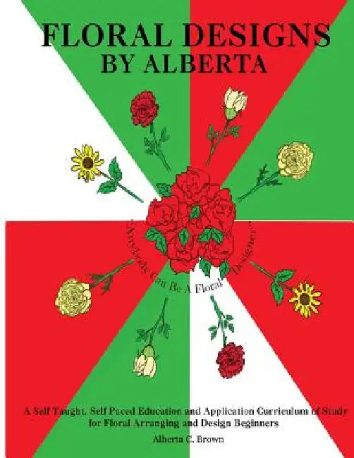 Floral Designs by Alberta: A Self Taught, Self Paced Education and Application Curriculum of Study for Floral Arranging and Design Beginners by Alberta C. Brown