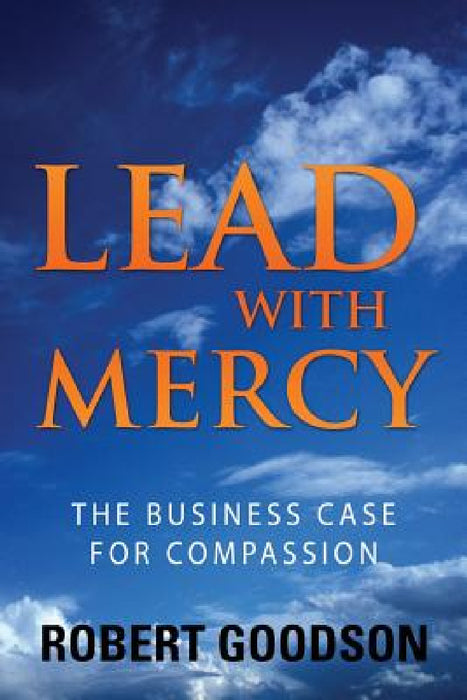 Lead with Mercy: The Business Case for Compassion by Robert Goodson