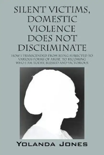 Silent Victims, Domestic Violence Does Not Discriminate: How I transcended from being subjected to various forms of abuse, to becoming who I am today, by Yolanda Jones