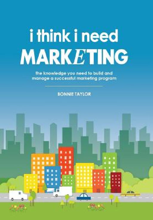 I Think I Need Marketing: The Knowledge You Need to Build and Manage a Successful Marketing Program by Bonnie Taylor