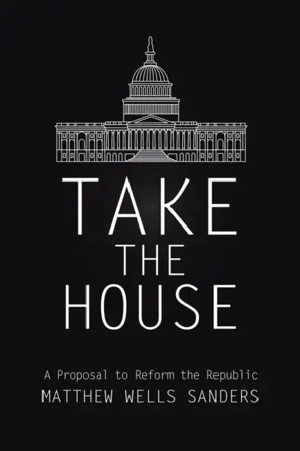 Take the House: A Proposal to Reform the Republic by Matthew Wells Sanders