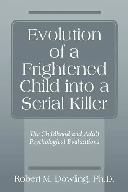 Evolution of a Frightened Child into a Serial Killer: The Childhood and Adult Psychological Evaluations by Robert M. Dowling